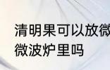 清明果可以放微波炉里吗 清明果能放微波炉里吗