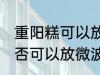 重阳糕可以放微波炉里微吗 重阳糕是否可以放微波炉里微