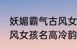 妖媚霸气古风女子名字 妖媚霸气的古风女孩名高冷韵味十足