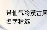 带仙气冷漠古风名字 带仙气冷漠古风名字精选