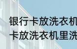 银行卡放洗衣机里洗了还能用吗 银行卡放洗衣机里洗了还能不能用