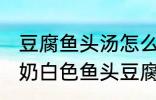 豆腐鱼头汤怎么做才能汤是白的 浓郁奶白色鱼头豆腐汤